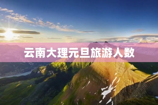 云南大理元旦旅游人数 云南大理元旦旅游人数