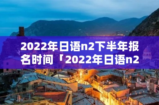 2022年日语n2下半年报名时间「2022年日语n2报名时间下半年」