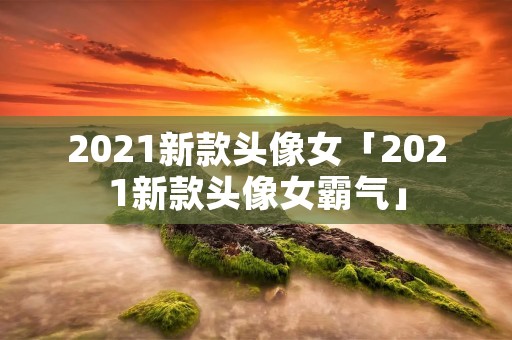 2021新款头像女「2021新款头像女霸气」