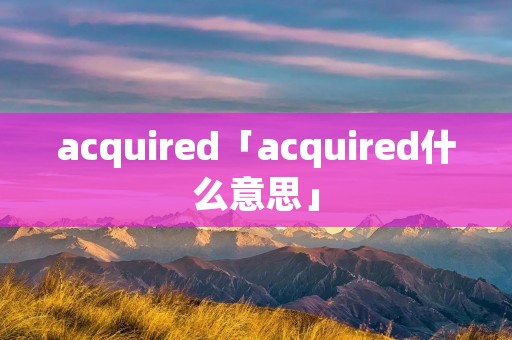 acquired「acquired什么意思」
