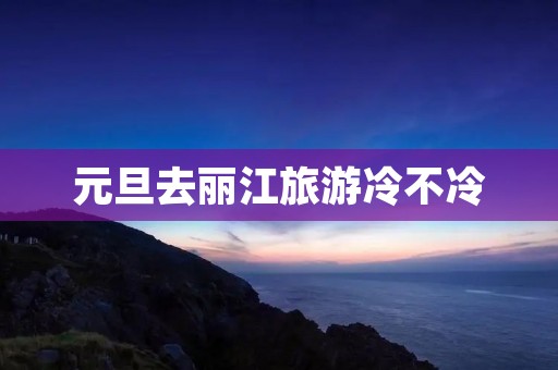 元旦去丽江旅游冷不冷