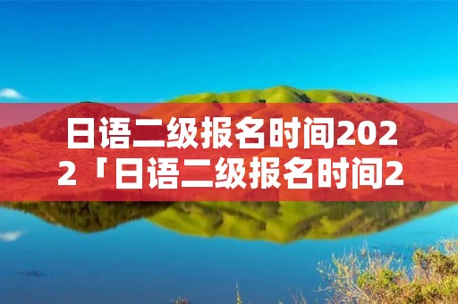 日语二级报名时间2022「日语二级报名时间2022报名官网」