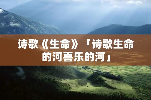 诗歌《生命》「诗歌生命的河喜乐的河」