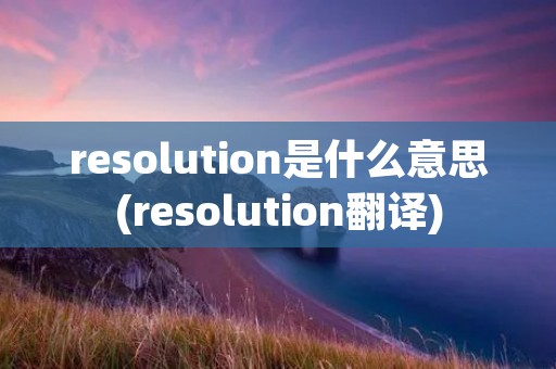 resolution是什么意思(resolution翻译) resolution是什么意思(resolution翻译)