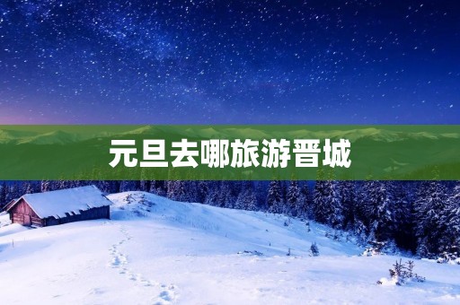 元旦去哪旅游晋城