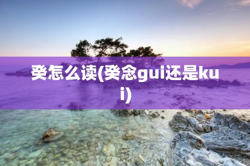 癸怎么读(癸念gui还是kui)