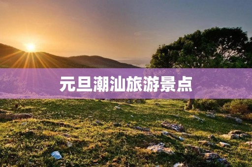 元旦潮汕旅游景点