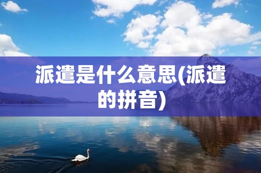 派遣是什么意思(派遣的拼音)