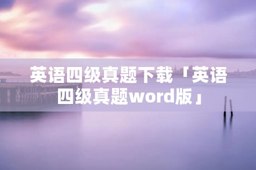 英语四级真题下载「英语四级真题word版」