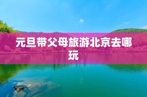 元旦带父母旅游北京去哪玩