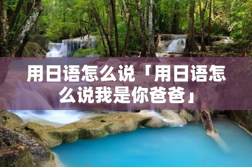用日语怎么说「用日语怎么说我是你爸爸」