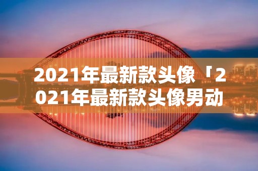 2021年最新款头像「2021年最新款头像男动漫」
