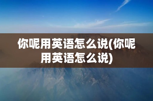 你呢用英语怎么说(你呢用英语怎么说)