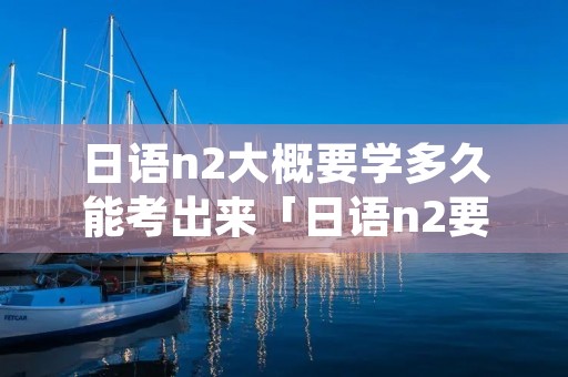 日语n2大概要学多久能考出来「日语n2要学到什么程度」