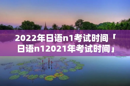 2022年日语n1考试时间「日语n12021年考试时间」 2022年日语n1考试时间「日语n12021年考试时间」
