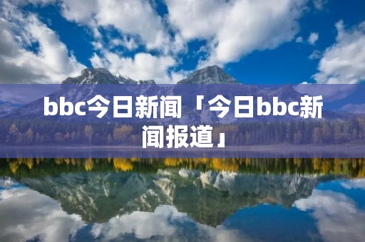 bbc今日新闻「今日bbc新闻报道」 bbc今日新闻「今日bbc新闻报道」