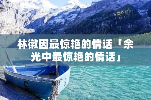 林徽因最惊艳的情话「余光中最惊艳的情话」 林徽因最惊艳的情话「余光中最惊艳的情话」