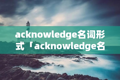 acknowledge名词形式「acknowledge名词形式怎么改」 acknowledge名词形式「acknowledge名词形式怎么改」