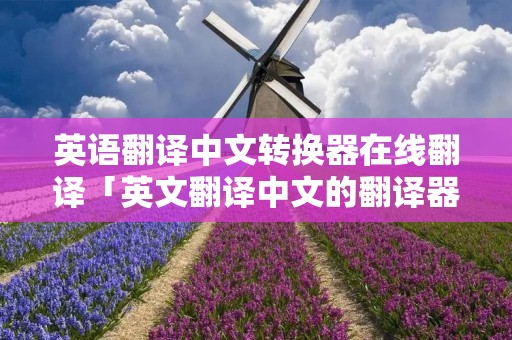 英语翻译中文转换器在线翻译「英文翻译中文的翻译器」