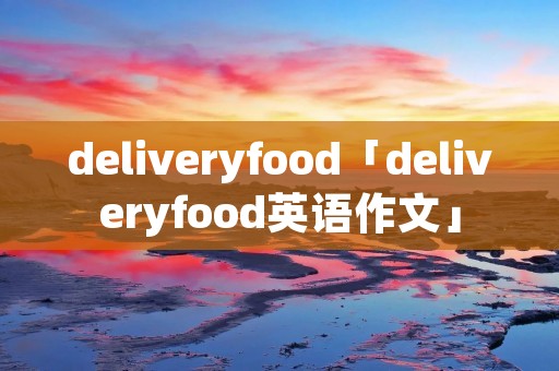 deliveryfood「deliveryfood英语作文」 deliveryfood「deliveryfood英语作文」