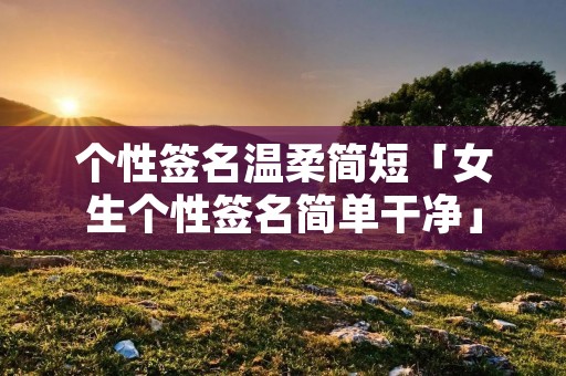 个性签名温柔简短「女生个性签名简单干净」 个性签名温柔简短「女生个性签名简单干净」