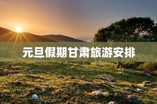元旦假期甘肃旅游安排