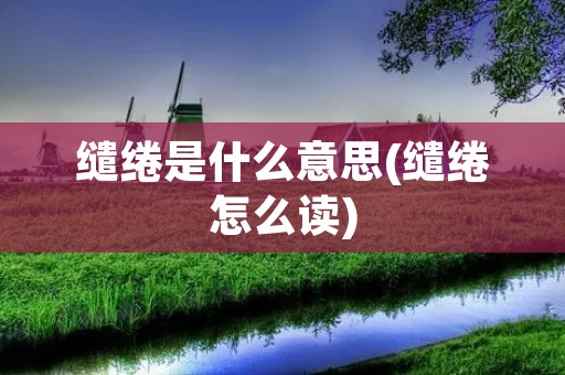 缱绻是什么意思(缱绻怎么读)