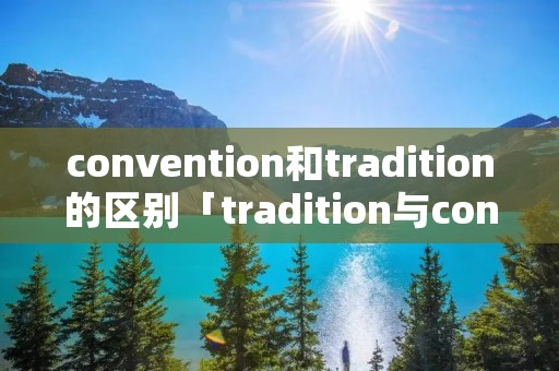 convention和tradition的区别「tradition与convention的区别」 convention和tradition的区别「tradition与convention的区别」