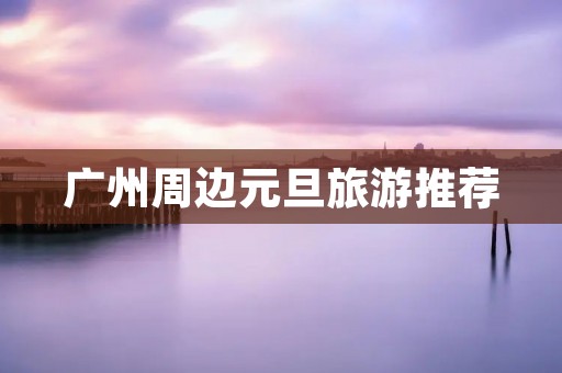广州周边元旦旅游推荐