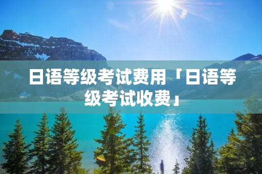 日语等级考试费用「日语等级考试收费」