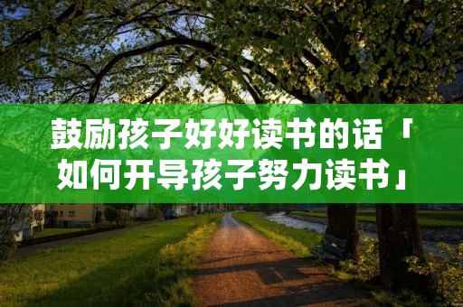 鼓励孩子好好读书的话「如何开导孩子努力读书」