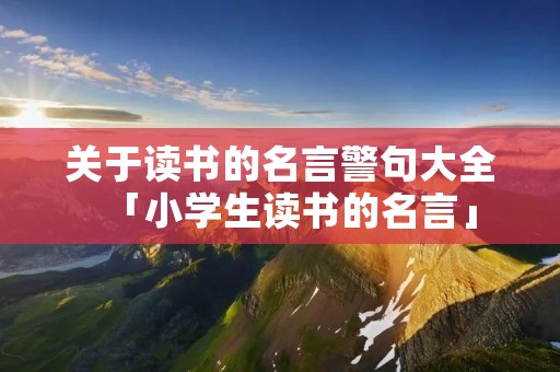 关于读书的名言警句大全「小学生读书的名言」
