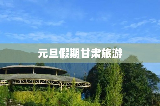 元旦假期甘肃旅游