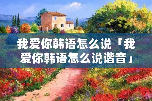 我爱你韩语怎么说「我爱你韩语怎么说谐音」 我爱你韩语怎么说「我爱你韩语怎么说谐音」