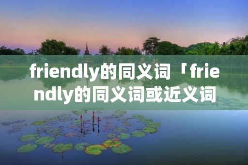 friendly的同义词「friendly的同义词或近义词」 friendly的同义词「friendly的同义词或近义词」