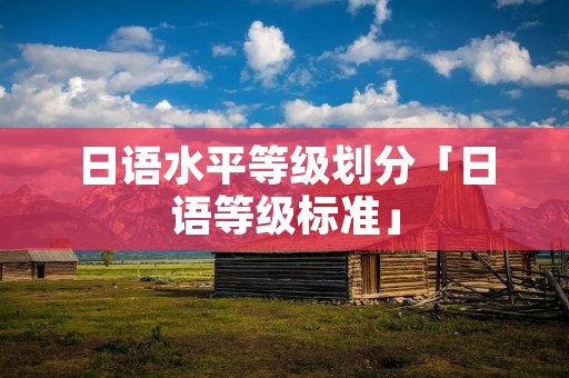 日语水平等级划分「日语等级标准」 日语水平等级划分「日语等级标准」