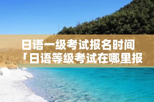 日语一级考试报名时间「日语等级考试在哪里报名」 日语一级考试报名时间「日语等级考试在哪里报名」