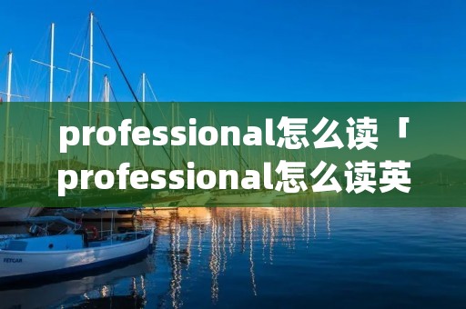 professional怎么读「professional怎么读英语怎么说」 professional怎么读「professional怎么读英语怎么说」