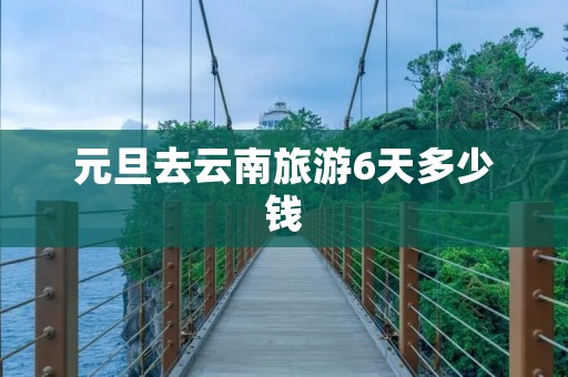 元旦去云南旅游6天多少钱 元旦去云南旅游6天多少钱