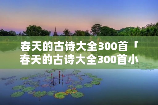 春天的古诗大全300首「春天的古诗大全300首小学」 春天的古诗大全300首「春天的古诗大全300首小学」