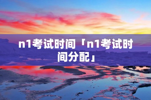 n1考试时间「n1考试时间分配」 n1考试时间「n1考试时间分配」