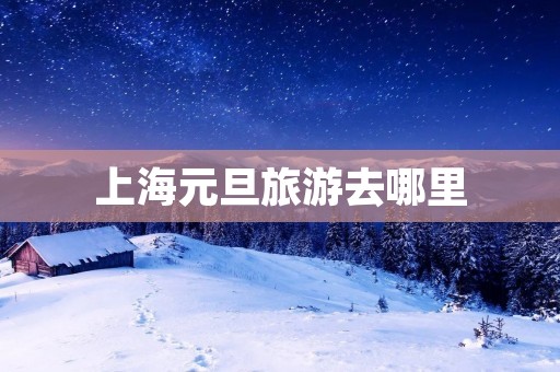 上海元旦旅游去哪里 上海元旦旅游去哪里