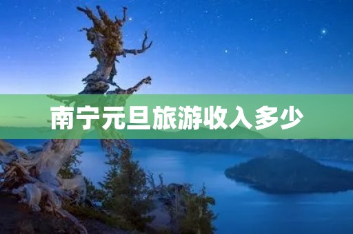 南宁元旦旅游收入多少 南宁元旦旅游收入多少