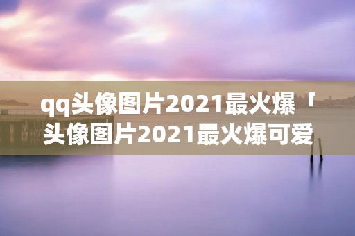 qq头像图片2021最火爆「头像图片2021最火爆可爱」 qq头像图片2021最火爆「头像图片2021最火爆可爱」