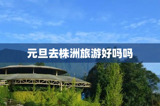元旦去株洲旅游好吗吗