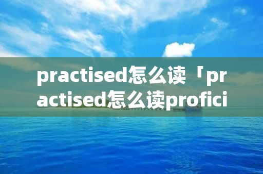 practised怎么读「practised怎么读proficient」