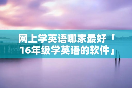网上学英语哪家最好「16年级学英语的软件」