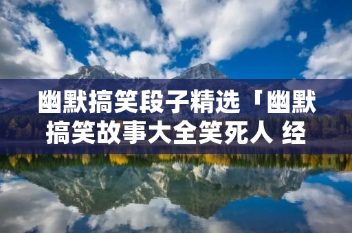 幽默搞笑段子精选「幽默搞笑故事大全笑死人 经典」
