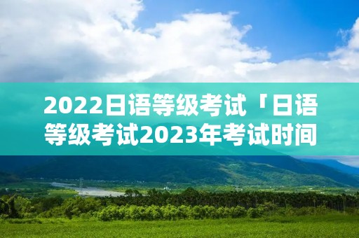 2022日语等级考试「日语等级考试2023年考试时间」 2022日语等级考试「日语等级考试2023年考试时间」
