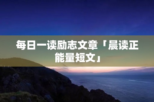 每日一读励志文章「晨读正能量短文」 每日一读励志文章「晨读正能量短文」
